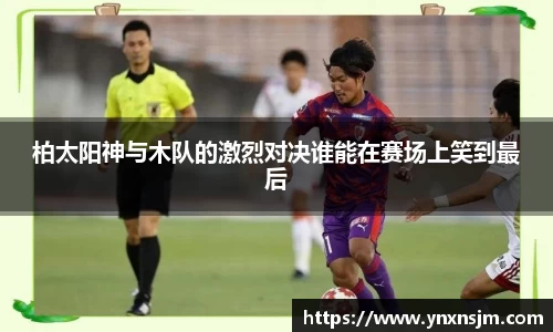 金年会柏太阳神与木队的激烈对决谁能在赛场上笑到最后